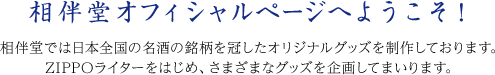 相伴堂オフィシャルページへようこそ！
相伴堂では日本全国の名酒の銘柄を冠したオリジナルグッズを制作しております。
ZIPPOライターをはじめ、さまざまなグッズを企画してまいります。